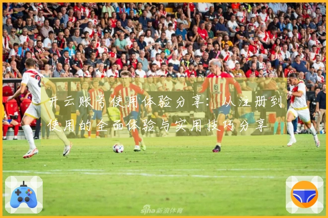 开云账号使用体验分享：从注册到使用的全面体验与实用技巧分享